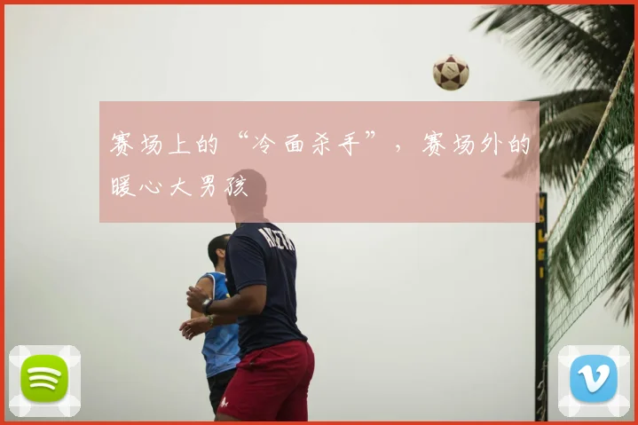 赛场上的“冷面杀手”,赛场外的暖心大男孩