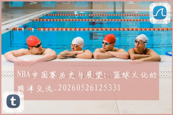 NBA中国赛历史与展望:篮球文化的跨洋交流_20260526125331