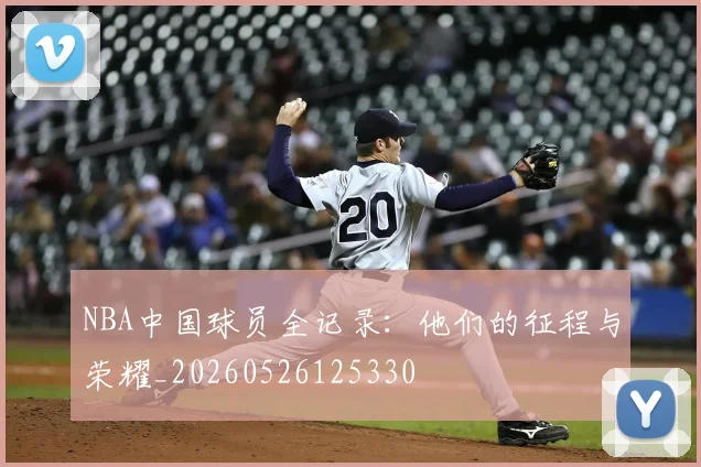 NBA中国球员全记录：他们的征程与荣耀_20260526125330
