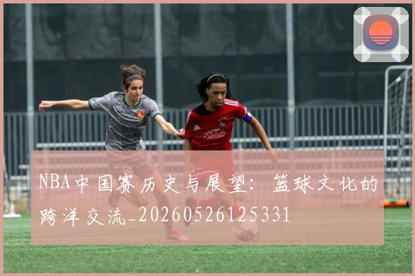 NBA中国赛历史与展望：篮球文化的跨洋交流_20260526125331